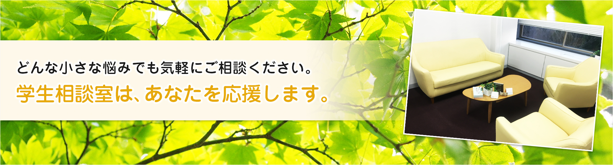 どんな小さな悩みでもお気軽にご相談ください。学生相談室は、あなたを応援します。